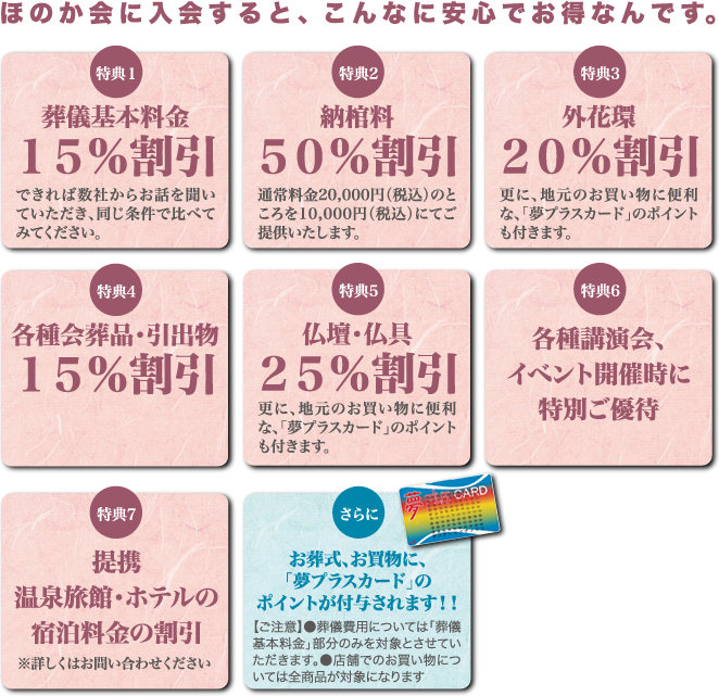 葬儀基本料金15%割引／納棺料50%割引／外花環20％割引／各種会葬品15%割引／仏壇仏具25%割引／各種講演会、イベントに特別ご優待／提携温泉旅館・ホテルの宿泊料金割引