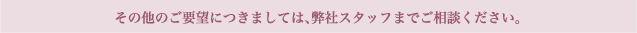 その他のご要望につきましては、弊社スタッフまでご相談ください。