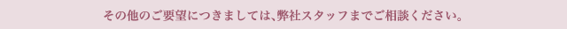 その他のご要望につきましては、弊社スタッフまでご相談ください。
